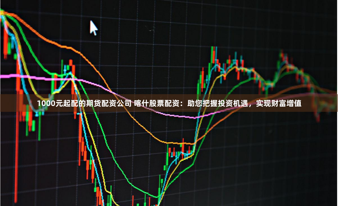 1000元起配的期货配资公司 喀什股票配资：助您把握投资机遇，实现财富增值