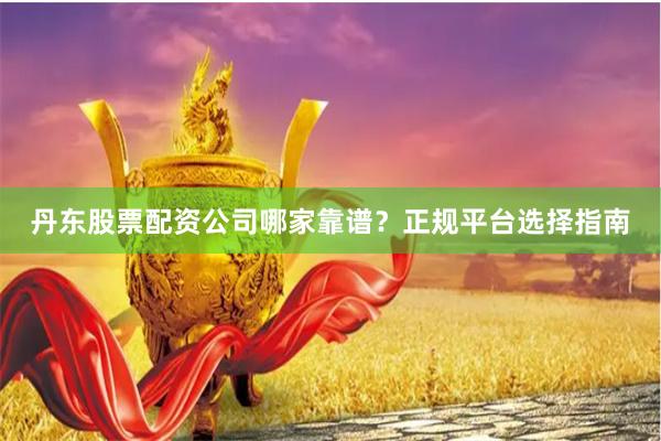 丹东股票配资公司哪家靠谱？正规平台选择指南