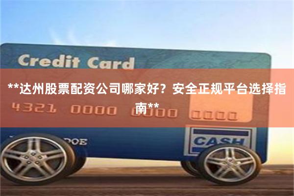 **达州股票配资公司哪家好？安全正规平台选择指南**