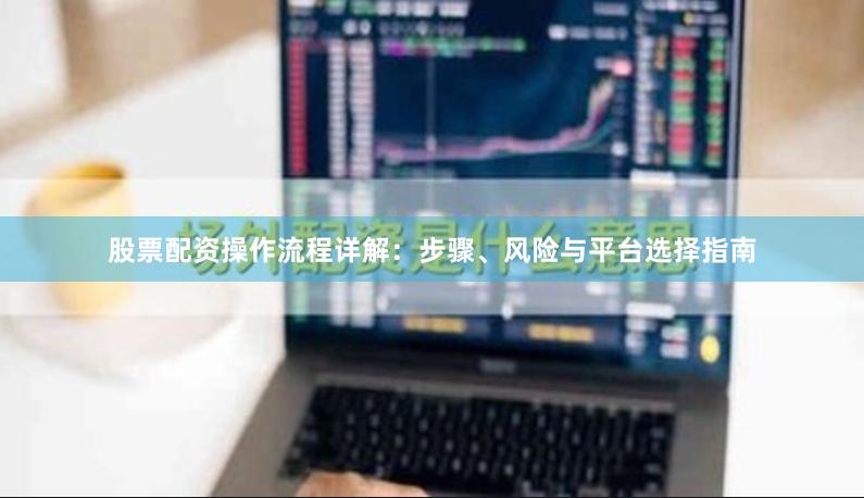 股票配资操作流程详解：步骤、风险与平台选择指南